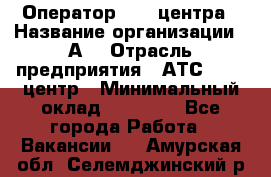 Оператор Call-центра › Название организации ­ А3 › Отрасль предприятия ­ АТС, call-центр › Минимальный оклад ­ 17 000 - Все города Работа » Вакансии   . Амурская обл.,Селемджинский р-н